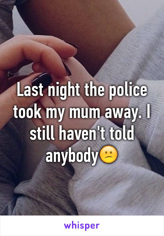 Last night the police took my mum away. I still haven't told anybody😕