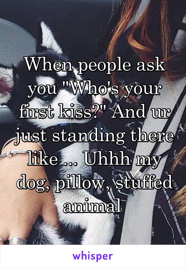 When people ask you "Who's your first kiss?" And ur just standing there like ... Uhhh my dog, pillow, stuffed animal 