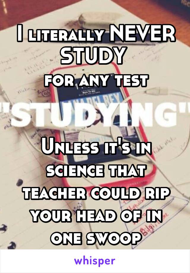 I literally NEVER STUDY 
for any test


Unless it's in science that teacher could rip your head of in one swoop