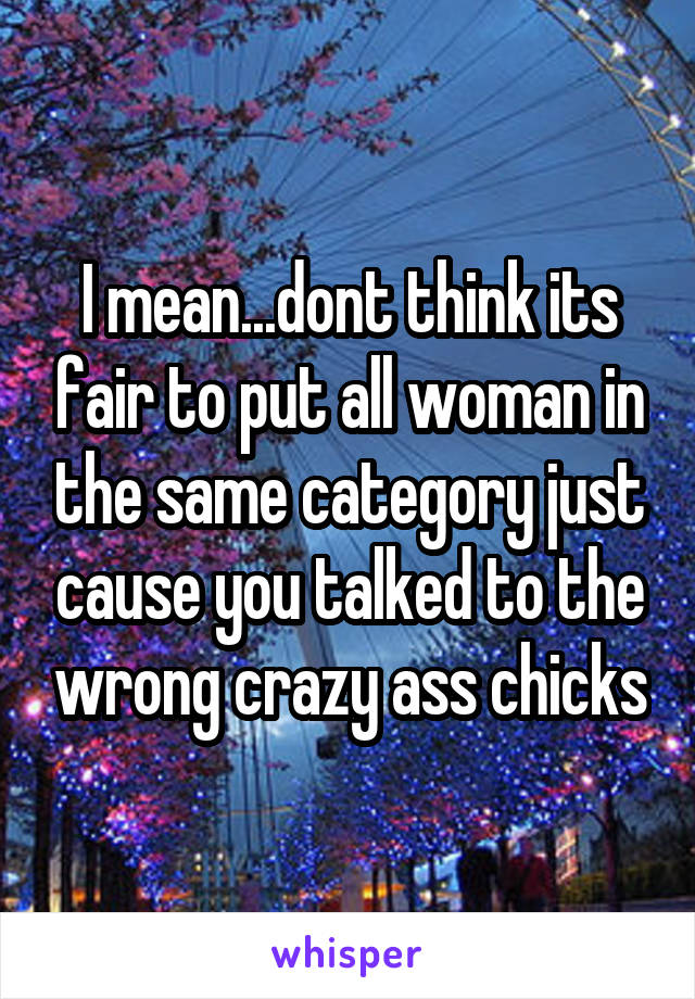 I mean...dont think its fair to put all woman in the same category just cause you talked to the wrong crazy ass chicks