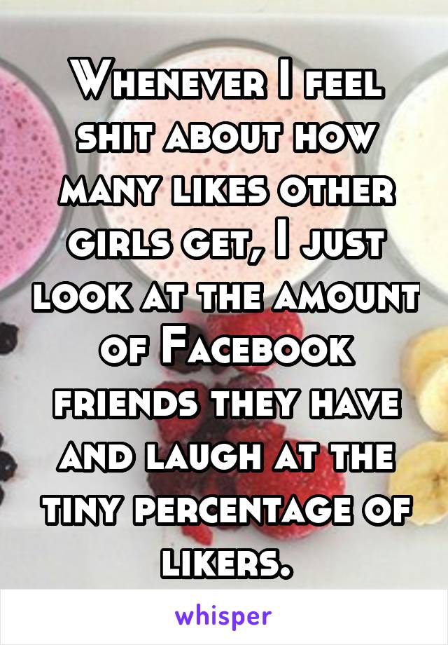 Whenever I feel shit about how many likes other girls get, I just look at the amount of Facebook friends they have and laugh at the tiny percentage of likers.