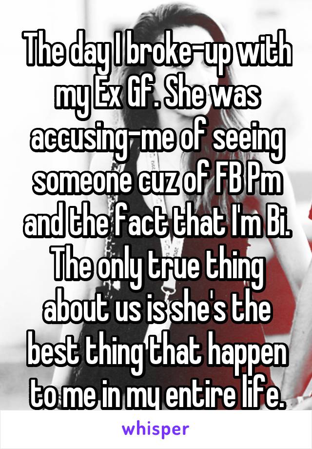 The day I broke-up with my Ex Gf. She was accusing-me of seeing someone cuz of FB Pm and the fact that I'm Bi. The only true thing about us is she's the best thing that happen to me in my entire life.