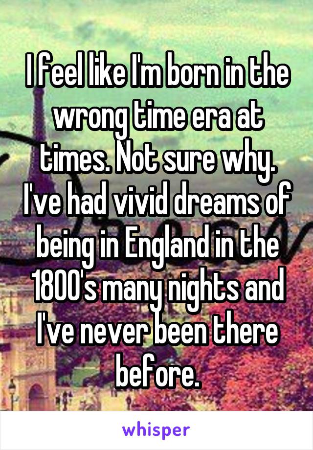 I feel like I'm born in the wrong time era at times. Not sure why. I've had vivid dreams of being in England in the 1800's many nights and I've never been there before.