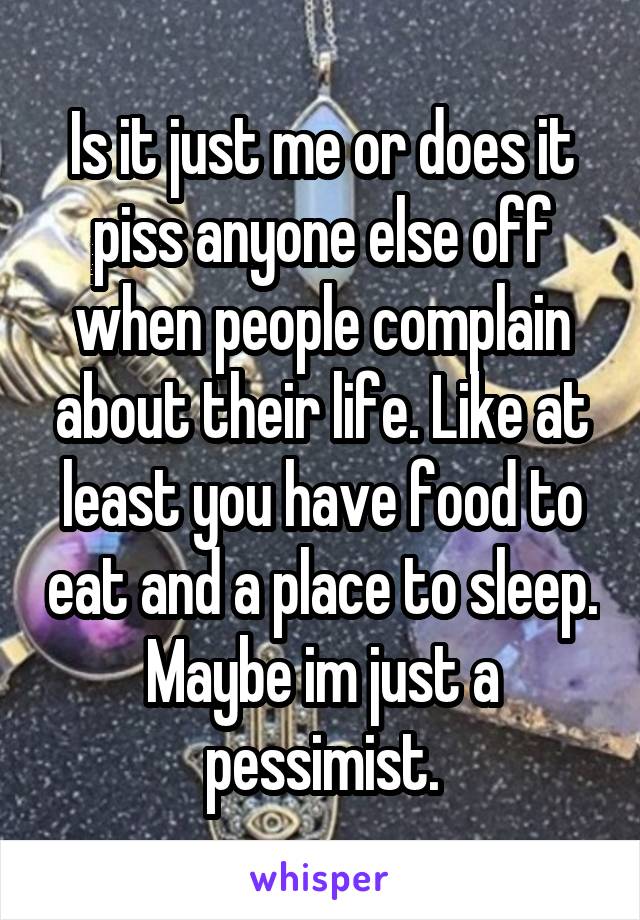 Is it just me or does it piss anyone else off when people complain about their life. Like at least you have food to eat and a place to sleep. Maybe im just a pessimist.