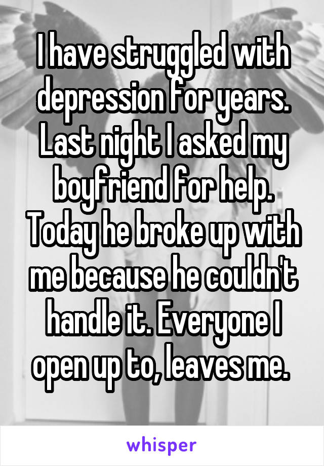 I have struggled with depression for years. Last night I asked my boyfriend for help. Today he broke up with me because he couldn't handle it. Everyone I open up to, leaves me. 
