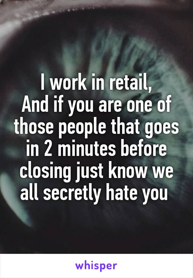 I work in retail,
And if you are one of those people that goes in 2 minutes before closing just know we all secretly hate you 
