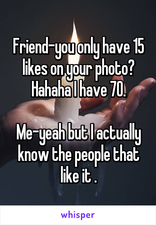 Friend-you only have 15 likes on your photo? Hahaha I have 70.

Me-yeah but I actually know the people that like it .
