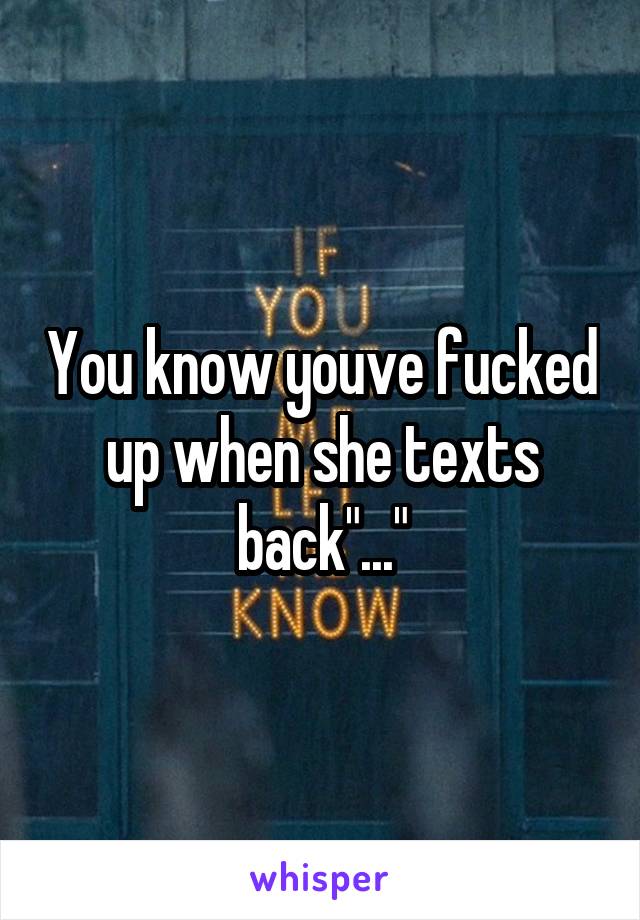 You know youve fucked up when she texts back"..."