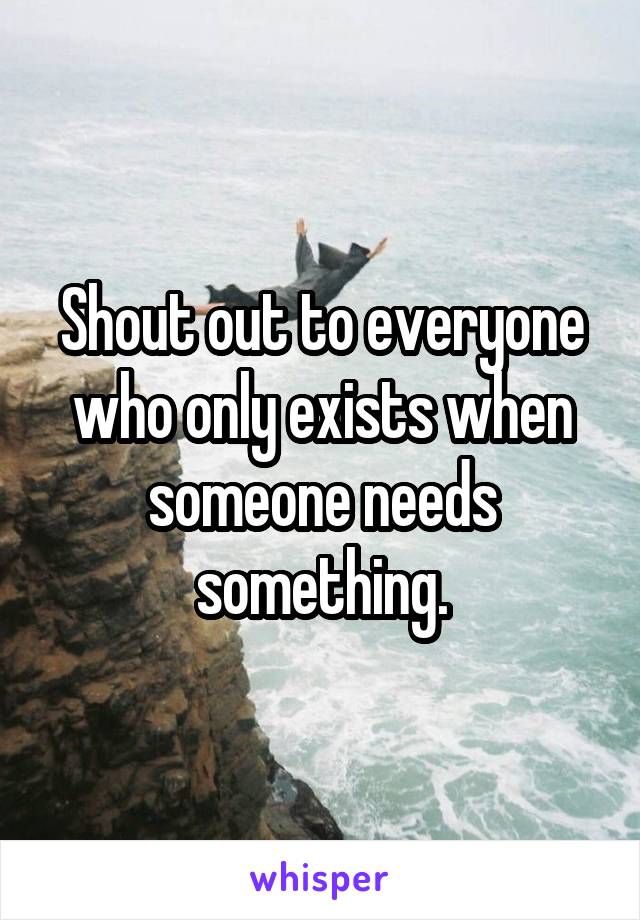 Shout out to everyone who only exists when someone needs something.