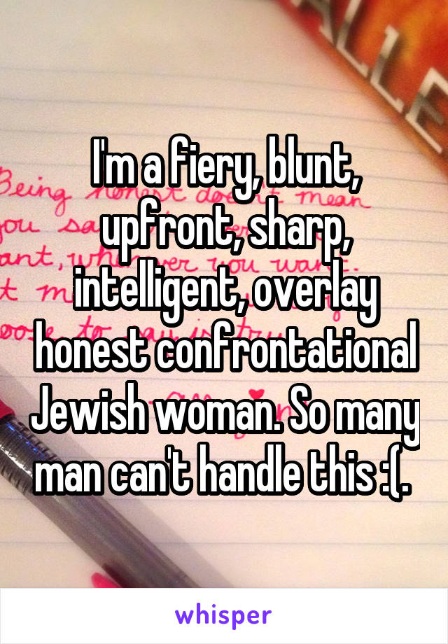 I'm a fiery, blunt, upfront, sharp, intelligent, overlay honest confrontational Jewish woman. So many man can't handle this :(. 