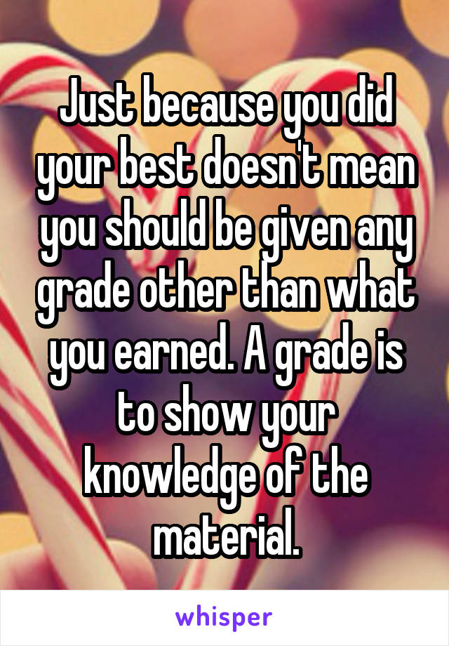 Just because you did your best doesn't mean you should be given any grade other than what you earned. A grade is to show your knowledge of the material.