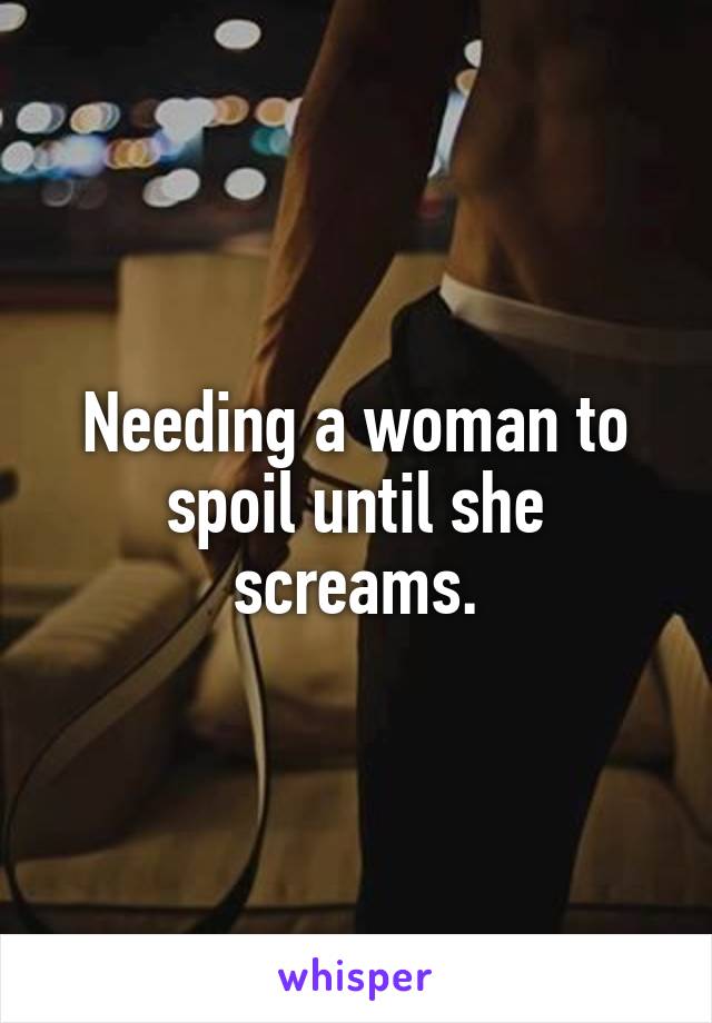 Needing a woman to spoil until she screams.