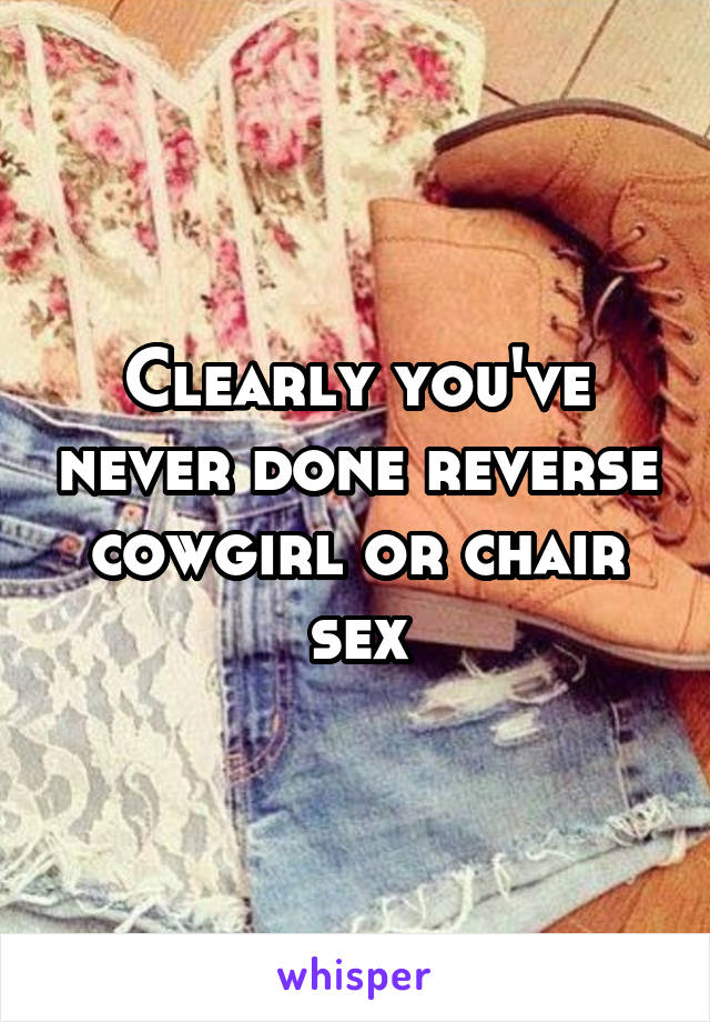 Clearly you've never done reverse cowgirl or chair sex