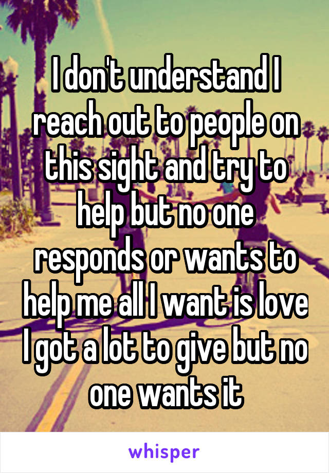 I don't understand I reach out to people on this sight and try to help but no one responds or wants to help me all I want is love I got a lot to give but no one wants it
