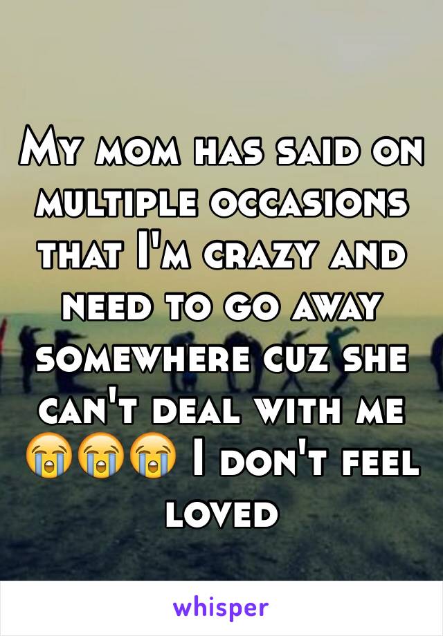 My mom has said on multiple occasions that I'm crazy and need to go away somewhere cuz she can't deal with me 😭😭😭 I don't feel loved  