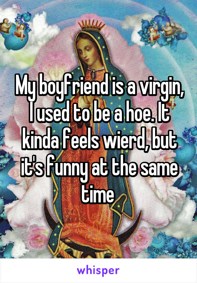 My boyfriend is a virgin, I used to be a hoe. It kinda feels wierd, but it's funny at the same time 