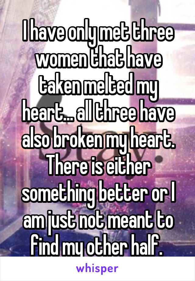 I have only met three women that have taken melted my heart... all three have also broken my heart.
There is either something better or I am just not meant to find my other half. 