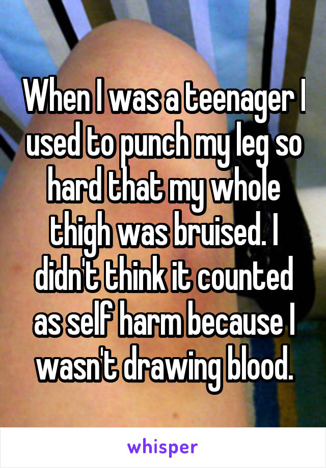 When I was a teenager I used to punch my leg so hard that my whole thigh was bruised. I didn't think it counted as self harm because I wasn't drawing blood.