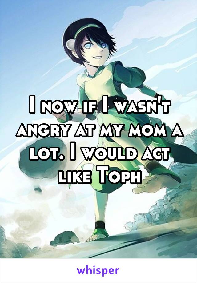 I now if I wasn't angry at my mom a lot. I would act like Toph