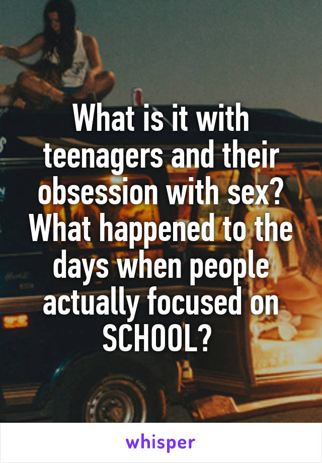 What is it with teenagers and their obsession with sex? What happened to the days when people actually focused on SCHOOL? 
