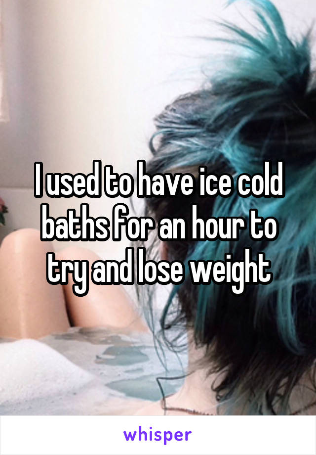 I used to have ice cold baths for an hour to try and lose weight