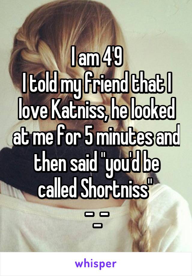 I am 4'9
I told my friend that I love Katniss, he looked at me for 5 minutes and then said "you'd be called Shortniss" 
-_-