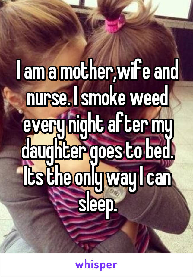 I am a mother,wife and nurse. I smoke weed every night after my daughter goes to bed. Its the only way I can sleep.