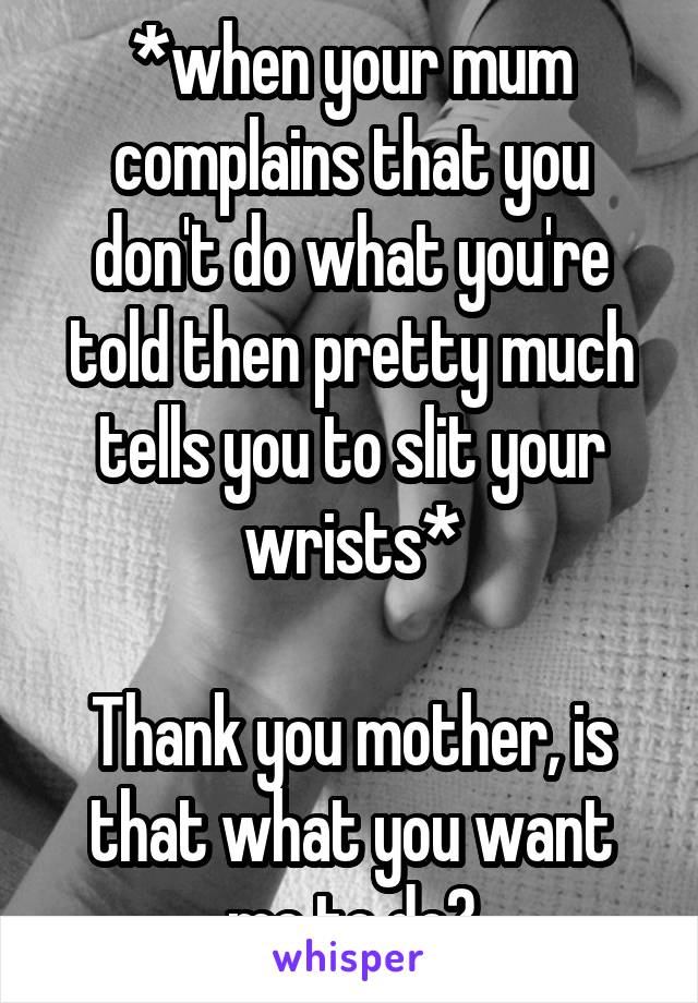 *when your mum complains that you don't do what you're told then pretty much tells you to slit your wrists*

Thank you mother, is that what you want me to do?