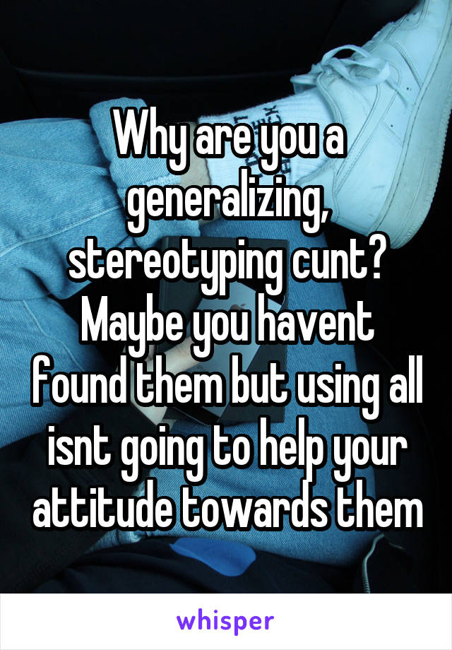 Why are you a generalizing, stereotyping cunt? Maybe you havent found them but using all isnt going to help your attitude towards them