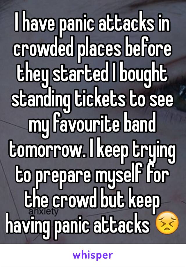 I have panic attacks in crowded places before they started I bought standing tickets to see  my favourite band tomorrow. I keep trying to prepare myself for the crowd but keep having panic attacks 😣