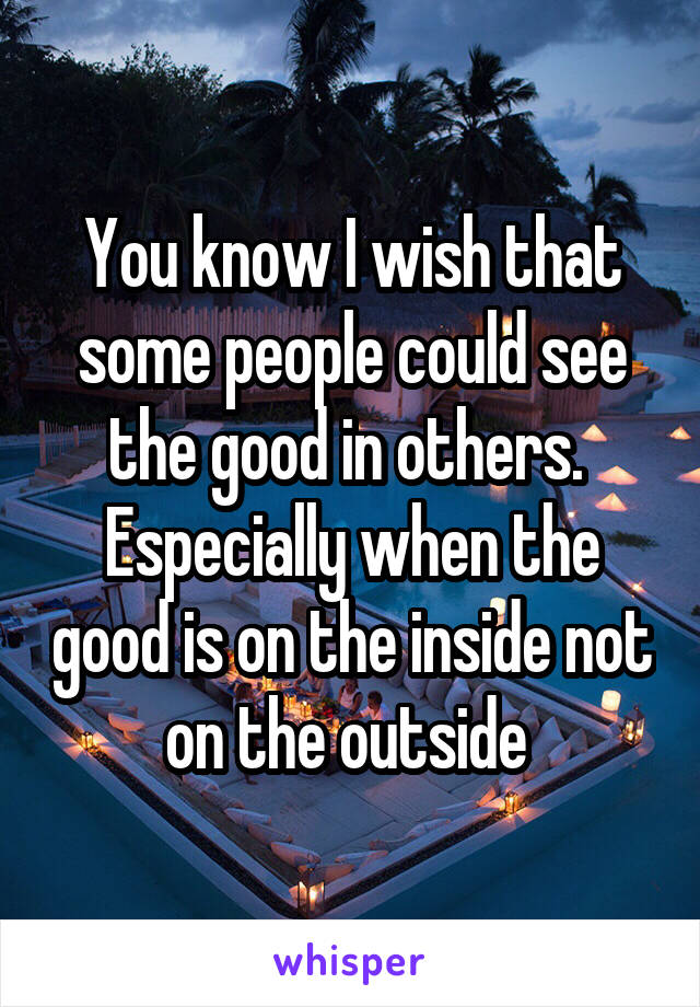 You know I wish that some people could see the good in others.  Especially when the good is on the inside not on the outside 