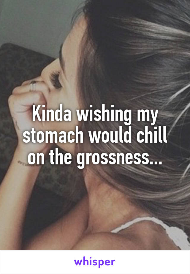 Kinda wishing my stomach would chill on the grossness...