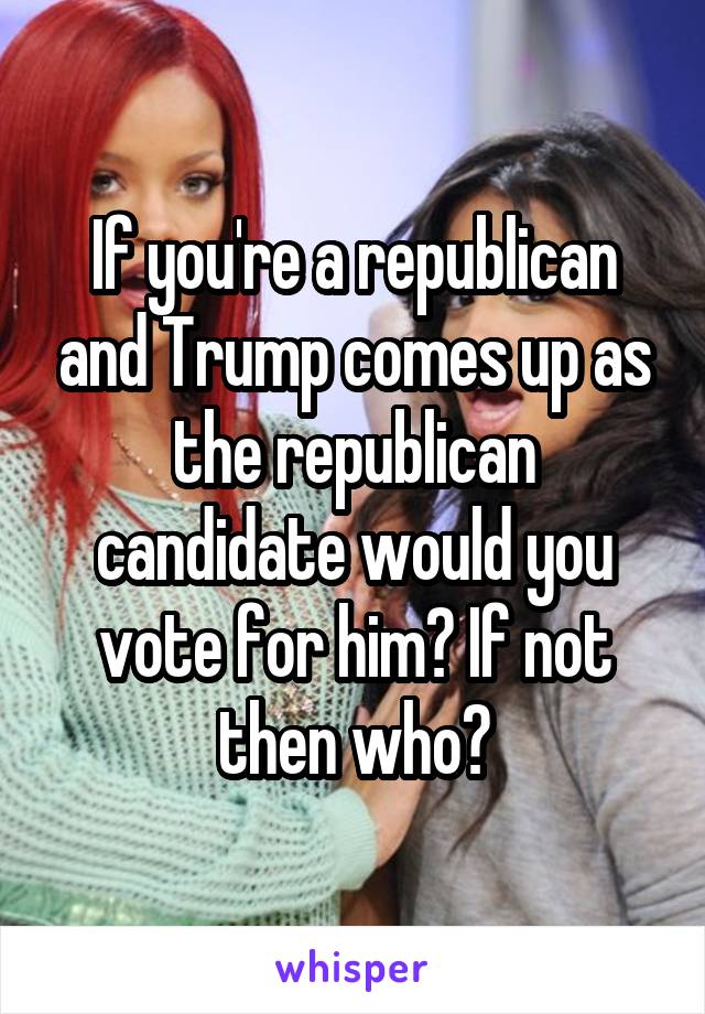 If you're a republican and Trump comes up as the republican candidate would you vote for him? If not then who?