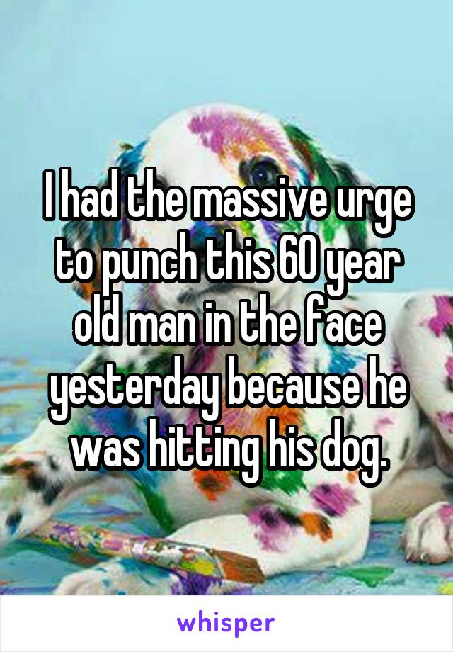 I had the massive urge to punch this 60 year old man in the face yesterday because he was hitting his dog.