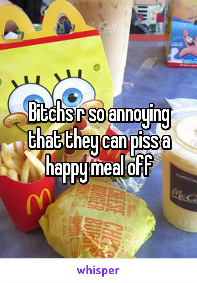 Bitchs r so annoying that they can piss a happy meal off