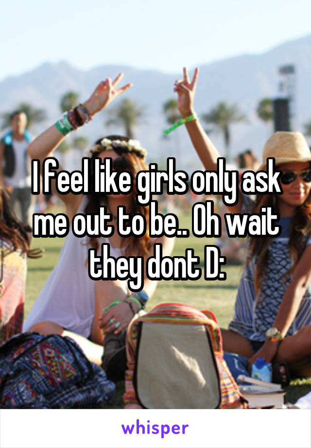 I feel like girls only ask me out to be.. Oh wait they dont D: