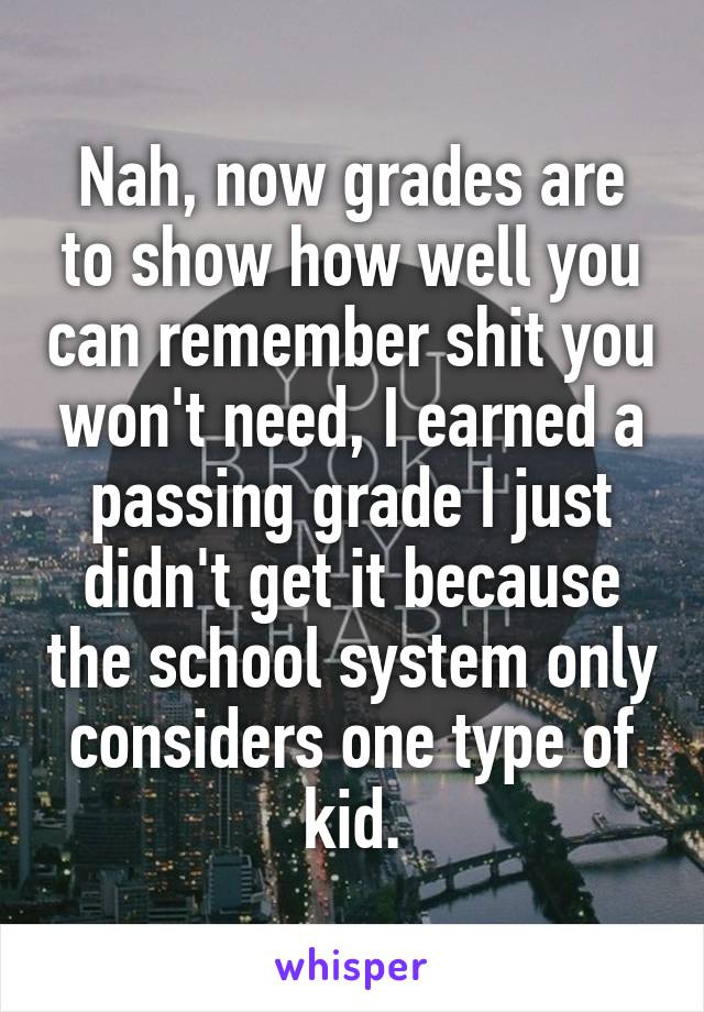 Nah, now grades are to show how well you can remember shit you won't need, I earned a passing grade I just didn't get it because the school system only considers one type of kid.