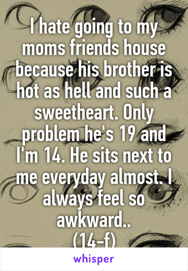 I hate going to my moms friends house because his brother is hot as hell and such a sweetheart. Only problem he's 19 and I'm 14. He sits next to me everyday almost. I always feel so awkward..
(14-f)
