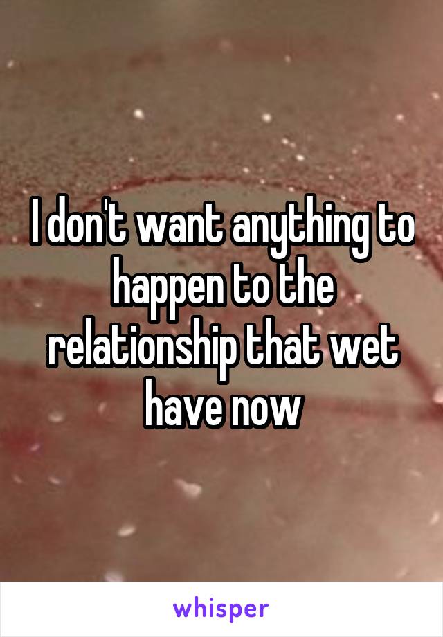 I don't want anything to happen to the relationship that wet have now