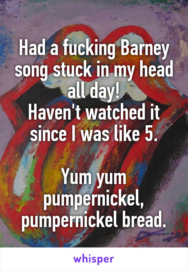 Had a fucking Barney song stuck in my head all day!
Haven't watched it since I was like 5.

Yum yum pumpernickel, pumpernickel bread.