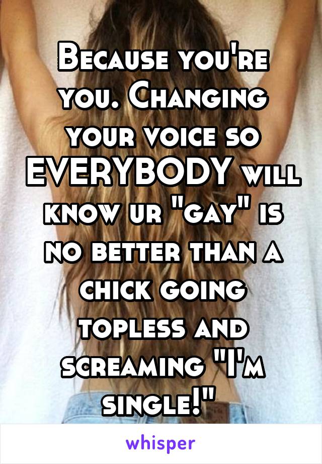 Because you're you. Changing your voice so EVERYBODY will know ur "gay" is no better than a chick going topless and screaming "I'm single!" 