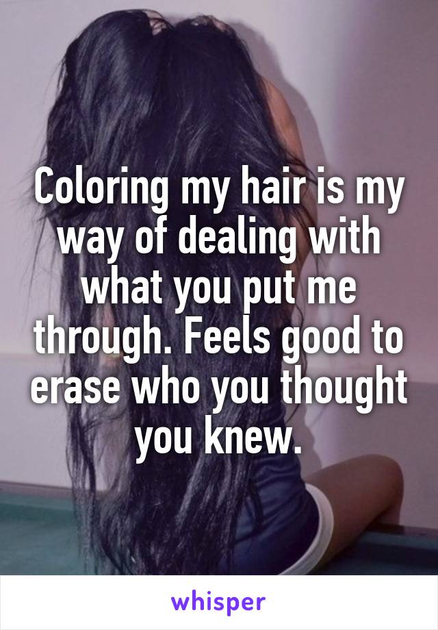 Coloring my hair is my way of dealing with what you put me through. Feels good to erase who you thought you knew.