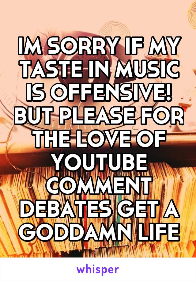 IM SORRY IF MY TASTE IN MUSIC IS OFFENSIVE! BUT PLEASE FOR THE LOVE OF YOUTUBE COMMENT DEBATES GET A GODDAMN LIFE
