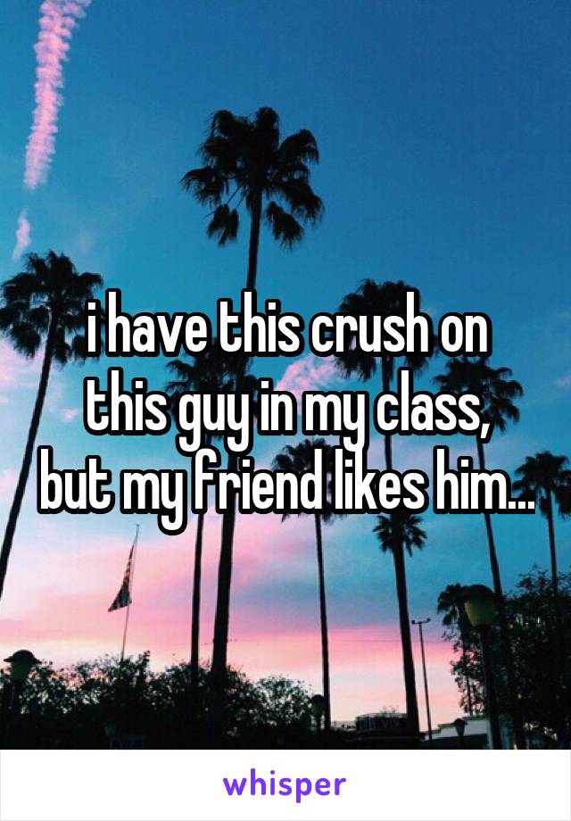 i have this crush on
this guy in my class, but my friend likes him...