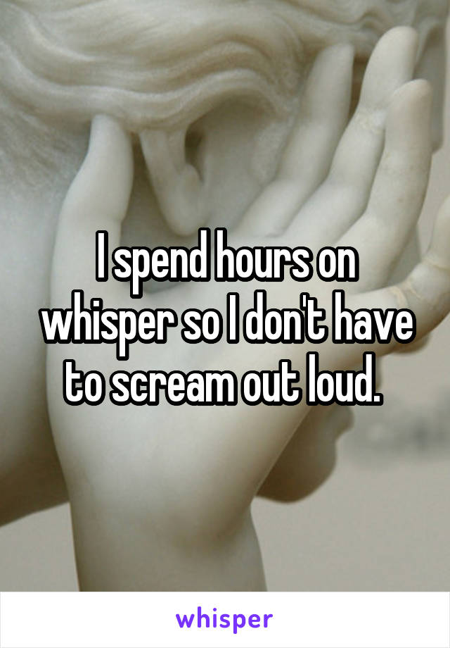 I spend hours on whisper so I don't have to scream out loud. 