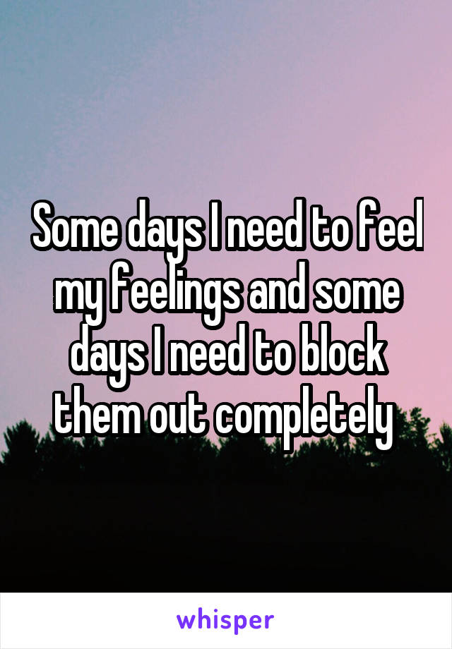 Some days I need to feel my feelings and some days I need to block them out completely 