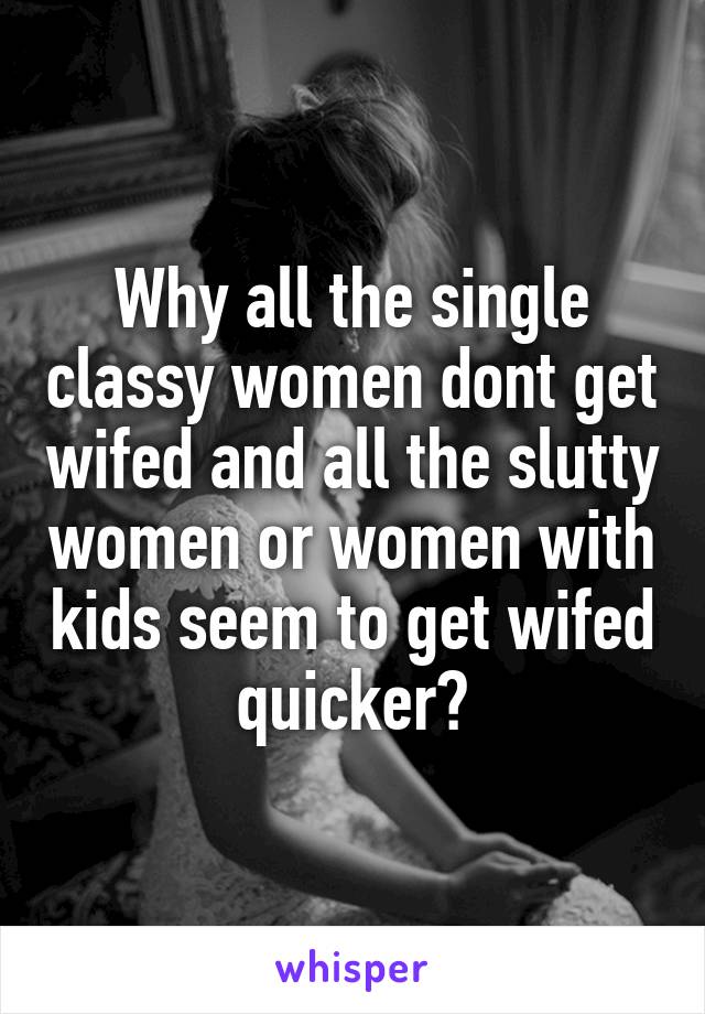 Why all the single classy women dont get wifed and all the slutty women or women with kids seem to get wifed quicker?