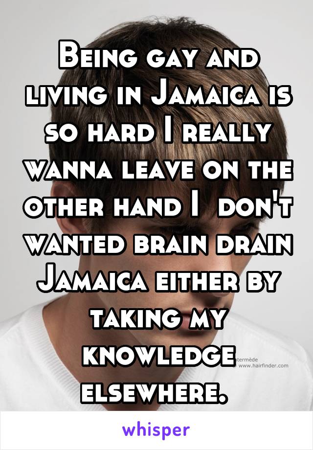 Being gay and living in Jamaica is so hard I really wanna leave on the other hand I  don't wanted brain drain Jamaica either by taking my knowledge elsewhere. 