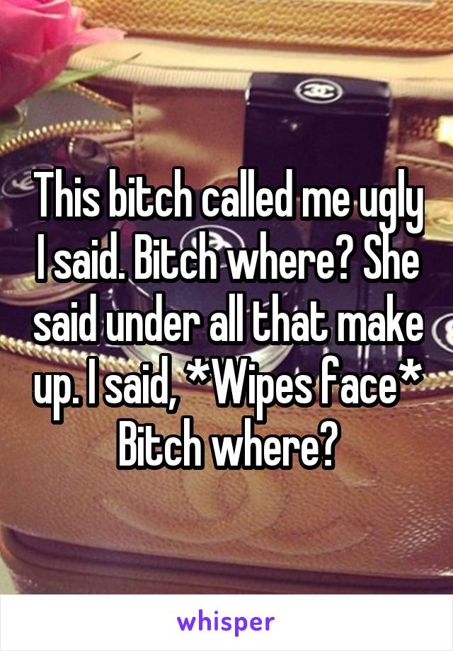 This bitch called me ugly I said. Bitch where? She said under all that make up. I said, *Wipes face* Bitch where?