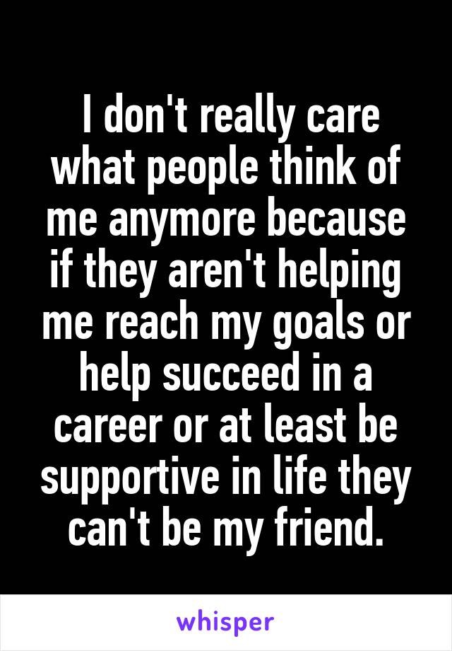  I don't really care what people think of me anymore because if they aren't helping me reach my goals or help succeed in a career or at least be supportive in life they can't be my friend.